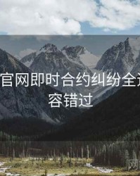 P站官方官网即时合约纠纷全追踪，不容错过