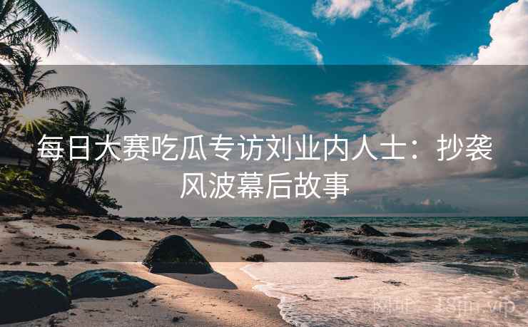 每日大赛吃瓜专访刘业内人士：抄袭风波幕后故事