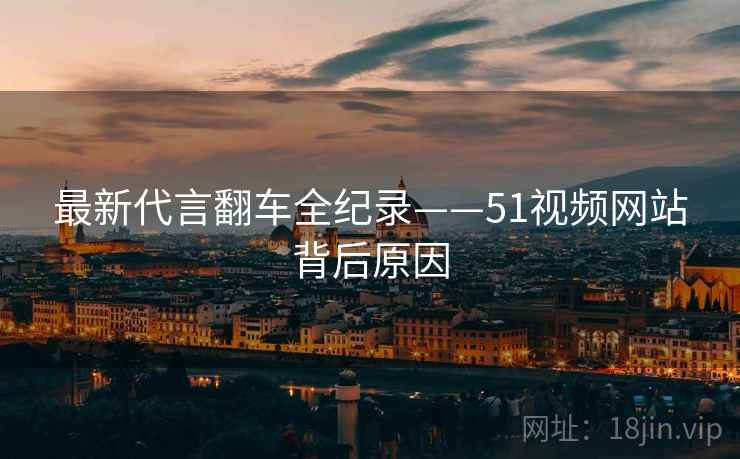 最新代言翻车全纪录——51视频网站背后原因