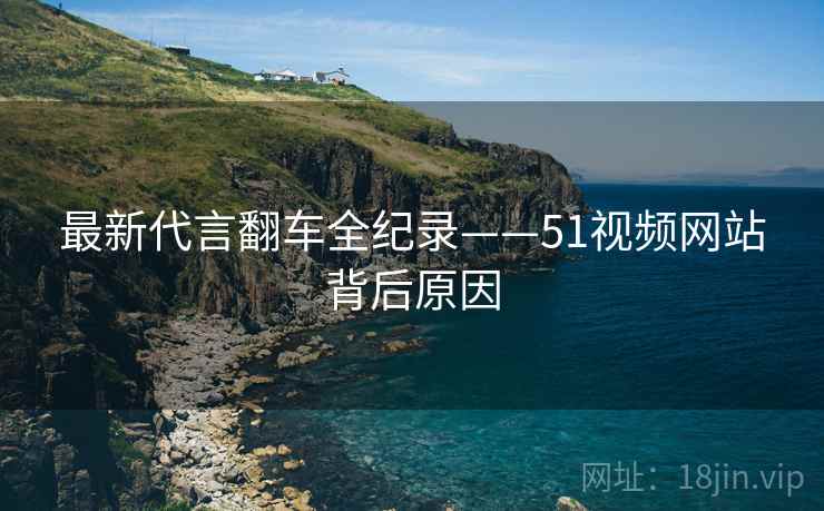 最新代言翻车全纪录——51视频网站背后原因