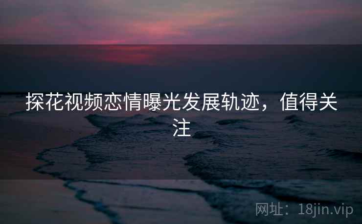 探花视频恋情曝光发展轨迹，值得关注
