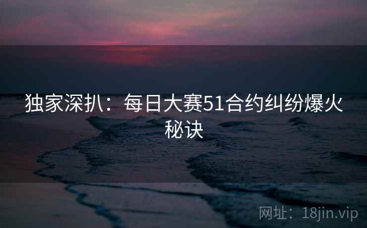 独家深扒：每日大赛51合约纠纷爆火秘诀