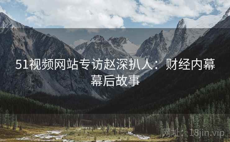 51视频网站专访赵深扒人：财经内幕幕后故事