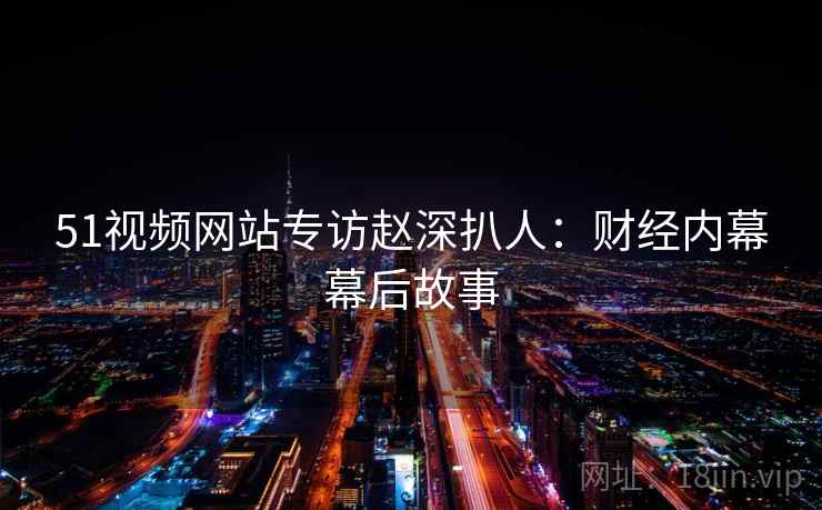51视频网站专访赵深扒人：财经内幕幕后故事