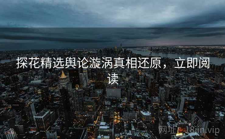 探花精选舆论漩涡真相还原，立即阅读