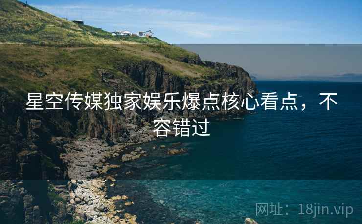 星空传媒独家娱乐爆点核心看点，不容错过