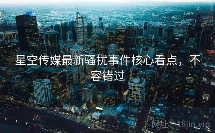 星空传媒最新骚扰事件核心看点，不容错过