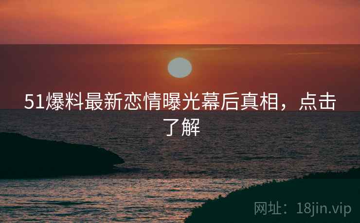 51爆料最新恋情曝光幕后真相，点击了解