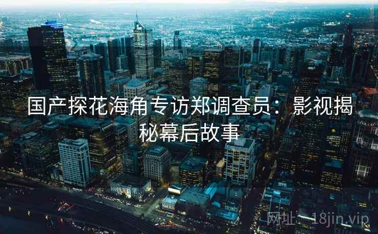 国产探花海角专访郑调查员：影视揭秘幕后故事
