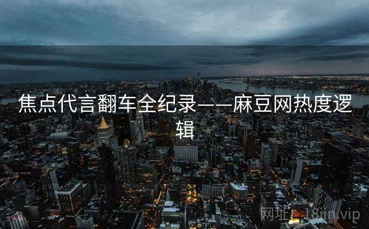 焦点代言翻车全纪录——麻豆网热度逻辑