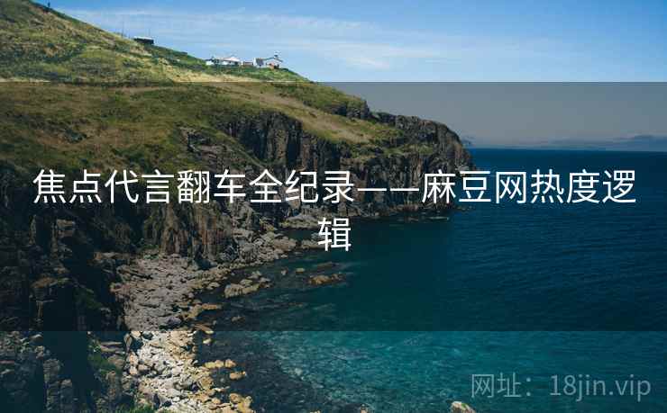 焦点代言翻车全纪录——麻豆网热度逻辑