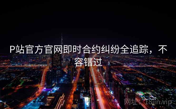 P站官方官网即时合约纠纷全追踪，不容错过