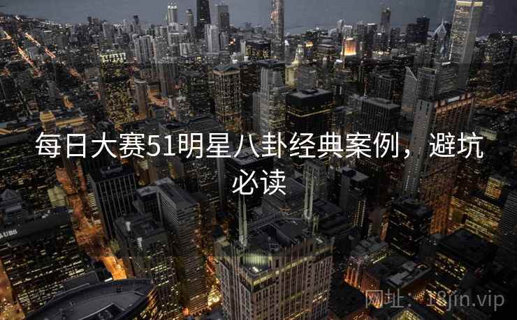 每日大赛51明星八卦经典案例，避坑必读