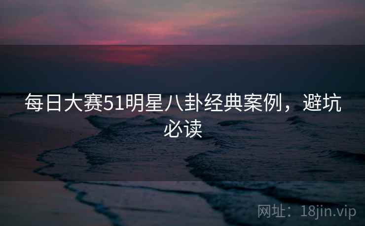 每日大赛51明星八卦经典案例，避坑必读