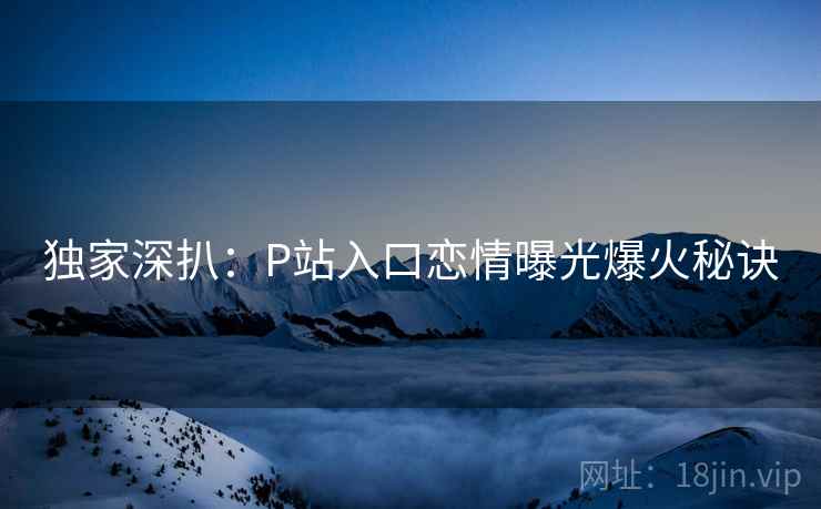 独家深扒：P站入口恋情曝光爆火秘诀