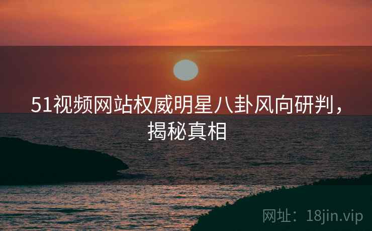 51视频网站权威明星八卦风向研判，揭秘真相