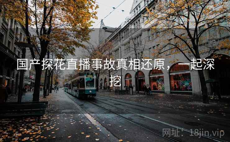 国产探花直播事故真相还原，一起深挖