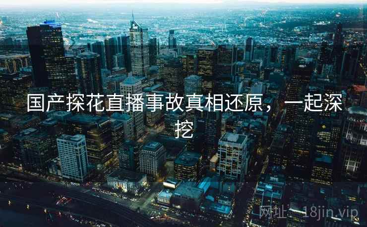 国产探花直播事故真相还原，一起深挖