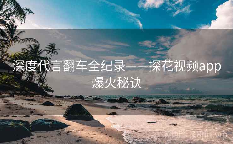 深度代言翻车全纪录——探花视频app爆火秘诀