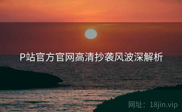 P站官方官网高清抄袭风波深解析