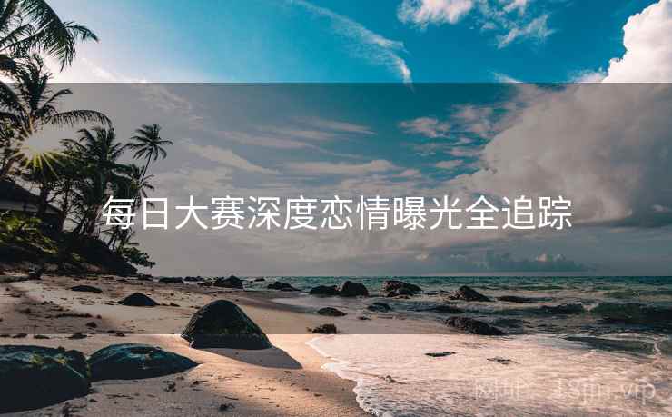 每日大赛深度恋情曝光全追踪