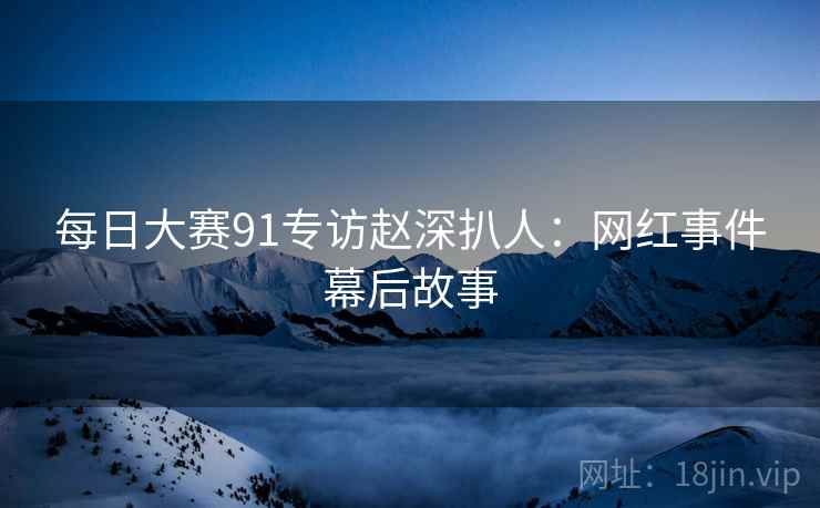 每日大赛91专访赵深扒人：网红事件幕后故事