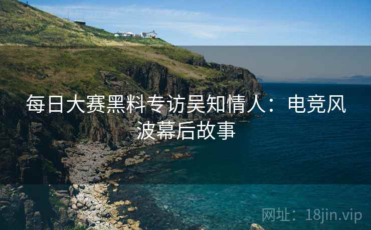 每日大赛黑料专访吴知情人：电竞风波幕后故事