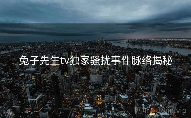 兔子先生tv独家骚扰事件脉络揭秘