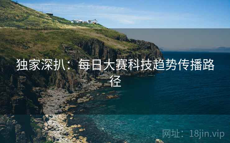 独家深扒：每日大赛科技趋势传播路径
