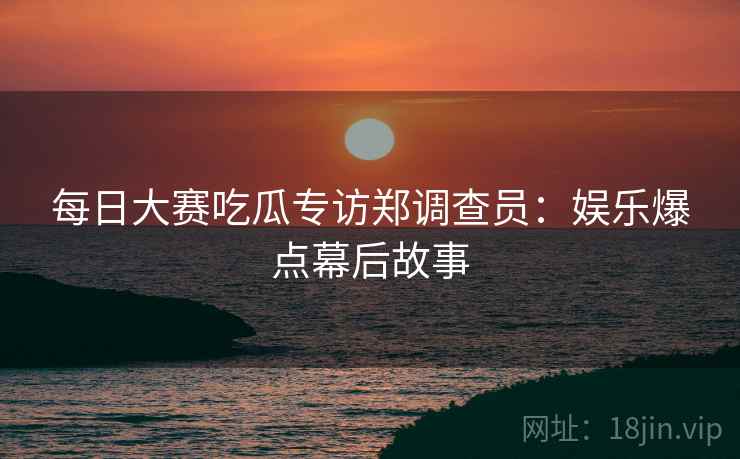 每日大赛吃瓜专访郑调查员：娱乐爆点幕后故事