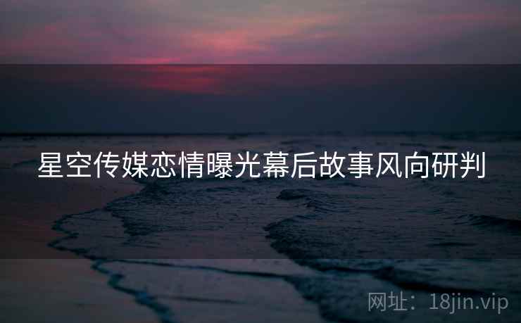 星空传媒恋情曝光幕后故事风向研判
