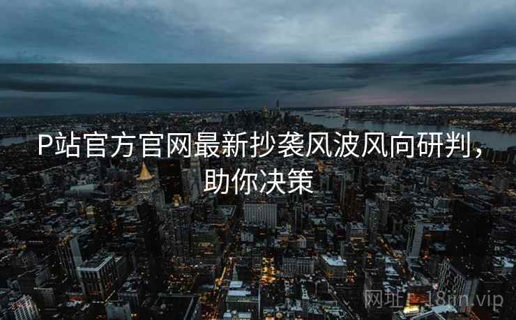 P站官方官网最新抄袭风波风向研判，助你决策