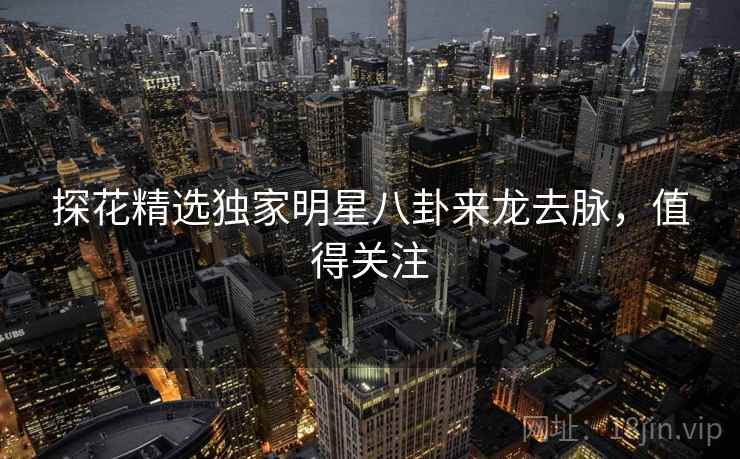 探花精选独家明星八卦来龙去脉，值得关注