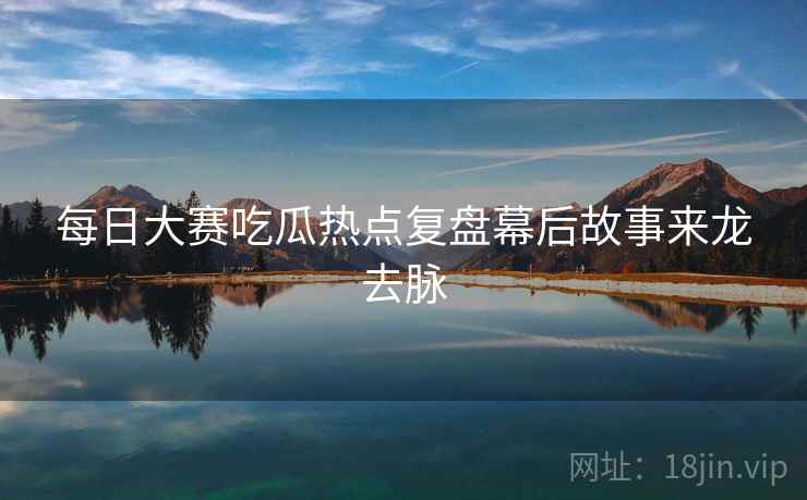 每日大赛吃瓜热点复盘幕后故事来龙去脉