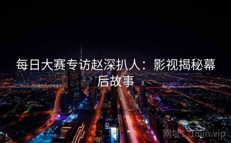 每日大赛专访赵深扒人：影视揭秘幕后故事
