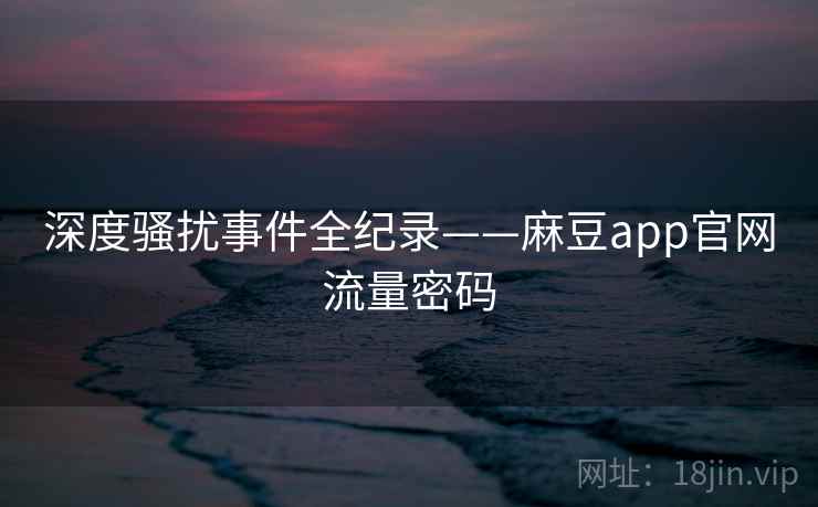 深度骚扰事件全纪录——麻豆app官网流量密码
