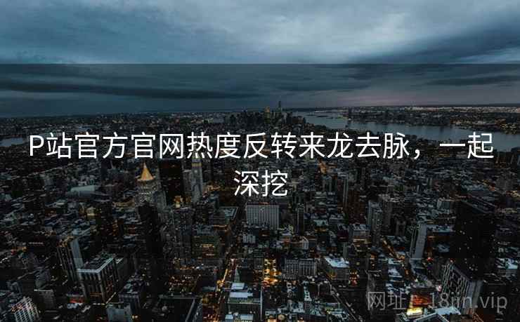P站官方官网热度反转来龙去脉，一起深挖