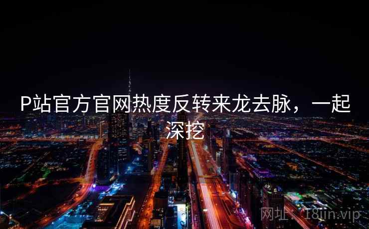 P站官方官网热度反转来龙去脉，一起深挖