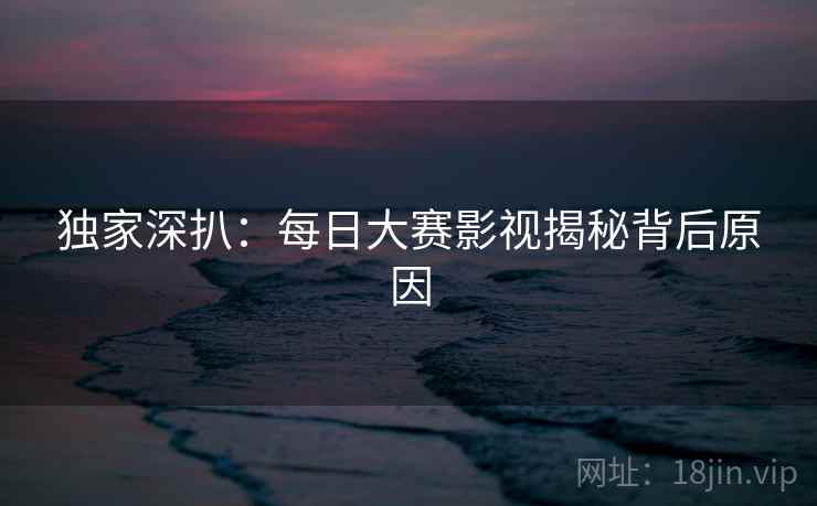 独家深扒：每日大赛影视揭秘背后原因