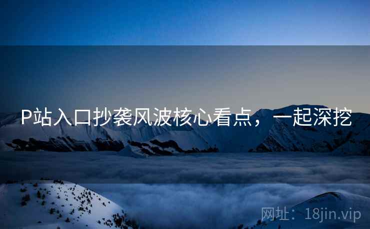 P站入口抄袭风波核心看点，一起深挖