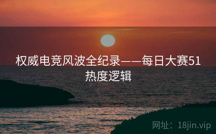 权威电竞风波全纪录——每日大赛51热度逻辑