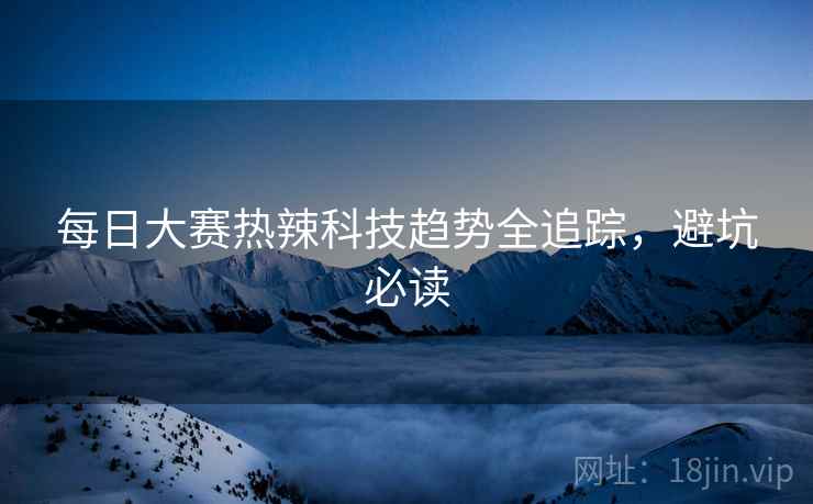 每日大赛热辣科技趋势全追踪，避坑必读