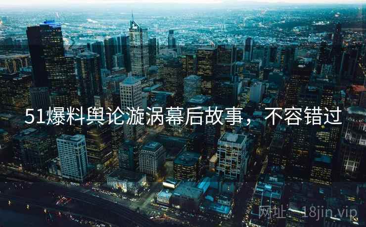 51爆料舆论漩涡幕后故事，不容错过