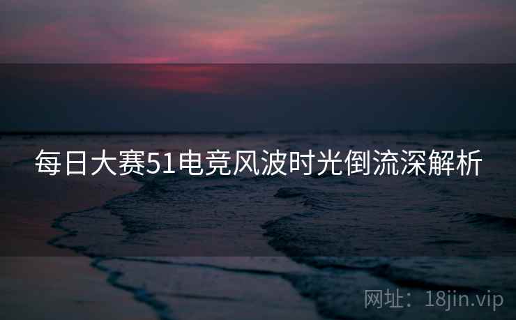 每日大赛51电竞风波时光倒流深解析